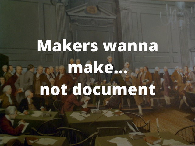 Makers wanna
make...
not document
