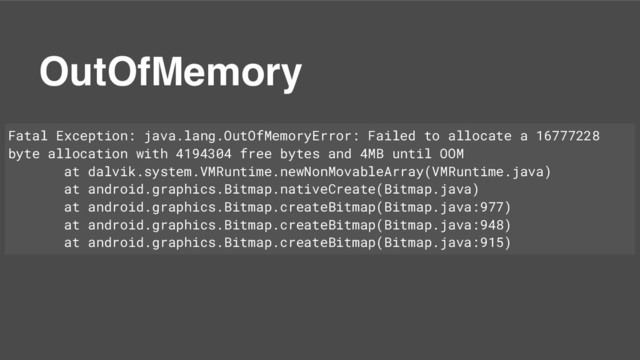 OutOfMemory
Fatal Exception: java.lang.OutOfMemoryError: Failed to allocate a 16777228
byte allocation with 4194304 free bytes and 4MB until OOM
at dalvik.system.VMRuntime.newNonMovableArray(VMRuntime.java)
at android.graphics.Bitmap.nativeCreate(Bitmap.java)
at android.graphics.Bitmap.createBitmap(Bitmap.java:977)
at android.graphics.Bitmap.createBitmap(Bitmap.java:948)
at android.graphics.Bitmap.createBitmap(Bitmap.java:915)
