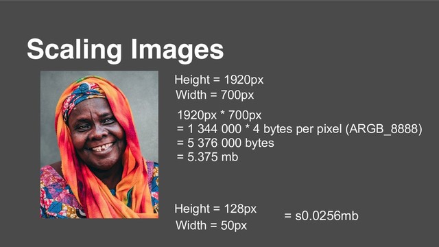Scaling Images
Height = 1920px
Width = 700px
1920px * 700px
= 1 344 000 * 4 bytes per pixel (ARGB_8888)
= 5 376 000 bytes
= 5.375 mb
Height = 128px
Width = 50px
= s0.0256mb
