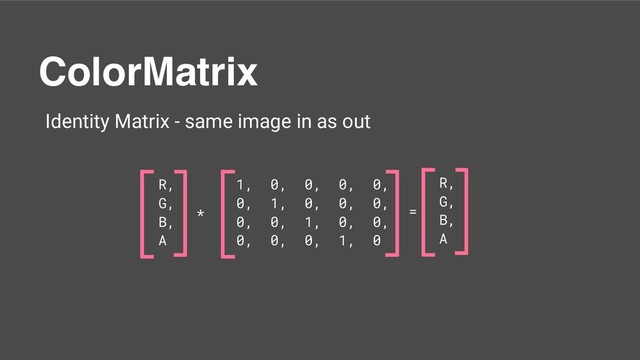 ColorMatrix
Identity Matrix - same image in as out
1, 0, 0, 0, 0,
0, 1, 0, 0, 0,
0, 0, 1, 0, 0,
0, 0, 0, 1, 0
R,
G,
B,
A
* =
R,
G,
B,
A
