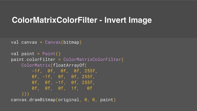 ColorMatrixColorFilter - Invert Image
val canvas = Canvas(bitmap)
val paint = Paint()
paint.colorFilter = ColorMatrixColorFilter(
ColorMatrix(floatArrayOf(
-1f, 0f, 0f, 0f, 255f,
0f, -1f, 0f, 0f, 255f,
0f, 0f, -1f, 0f, 255f,
0f, 0f, 0f, 1f, 0f
)))
canvas.drawBitmap(original, 0, 0, paint)
