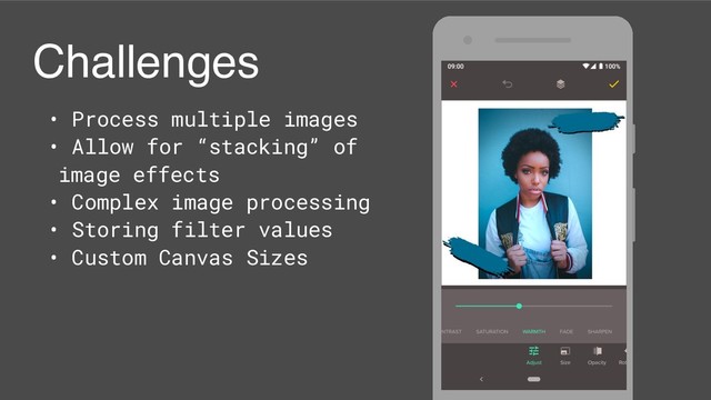 Challenges
• Process multiple images
• Allow for “stacking” of
image effects
• Complex image processing
• Storing filter values
• Custom Canvas Sizes
