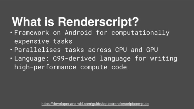 What is Renderscript?
• Framework on Android for computationally
expensive tasks
• Parallelises tasks across CPU and GPU
• Language: C99-derived language for writing
high-performance compute code
https://developer.android.com/guide/topics/renderscript/compute
