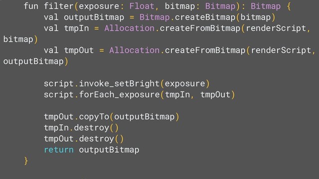 fun filter(exposure: Float, bitmap: Bitmap): Bitmap {
val outputBitmap = Bitmap.createBitmap(bitmap)
val tmpIn = Allocation.createFromBitmap(renderScript,
bitmap)
val tmpOut = Allocation.createFromBitmap(renderScript,
outputBitmap)
script.invoke_setBright(exposure)
script.forEach_exposure(tmpIn, tmpOut)
tmpOut.copyTo(outputBitmap)
tmpIn.destroy()
tmpOut.destroy()
return outputBitmap
}
