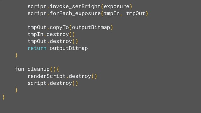 script.invoke_setBright(exposure)
script.forEach_exposure(tmpIn, tmpOut)
tmpOut.copyTo(outputBitmap)
tmpIn.destroy()
tmpOut.destroy()
return outputBitmap
}
fun cleanup(){
renderScript.destroy()
script.destroy()
}
}
