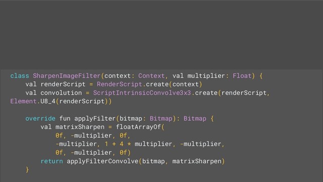 class SharpenImageFilter(context: Context, val multiplier: Float) {
val renderScript = RenderScript.create(context)
val convolution = ScriptIntrinsicConvolve3x3.create(renderScript,
Element.U8_4(renderScript))
override fun applyFilter(bitmap: Bitmap): Bitmap {
val matrixSharpen = floatArrayOf(
0f, -multiplier, 0f,
-multiplier, 1 + 4 * multiplier, -multiplier,
0f, -multiplier, 0f)
return applyFilterConvolve(bitmap, matrixSharpen)
}
