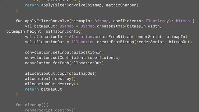 0f, -multiplier, 0f)
return applyFilterConvolve(bitmap, matrixSharpen)
}
fun applyFilterConvolve(bitmapIn: Bitmap, coefficients: FloatArray): Bitmap {
val bitmapOut: Bitmap = Bitmap.createBitmap(bitmapIn.width,
bitmapIn.height, bitmapIn.config)
val allocationIn = Allocation.createFromBitmap(renderScript, bitmapIn)
val allocationOut = Allocation.createFromBitmap(renderScript, bitmapOut)
convolution.setInput(allocationIn)
convolution.setCoefficients(coefficients)
convolution.forEach(allocationOut)
allocationOut.copyTo(bitmapOut)
allocationIn.destroy()
allocationOut.destroy()
return bitmapOut
}
fun cleanup(){
renderScript.destroy()
