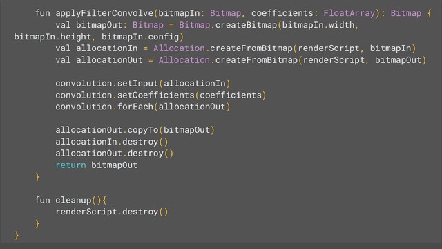 fun applyFilterConvolve(bitmapIn: Bitmap, coefficients: FloatArray): Bitmap {
val bitmapOut: Bitmap = Bitmap.createBitmap(bitmapIn.width,
bitmapIn.height, bitmapIn.config)
val allocationIn = Allocation.createFromBitmap(renderScript, bitmapIn)
val allocationOut = Allocation.createFromBitmap(renderScript, bitmapOut)
convolution.setInput(allocationIn)
convolution.setCoefficients(coefficients)
convolution.forEach(allocationOut)
allocationOut.copyTo(bitmapOut)
allocationIn.destroy()
allocationOut.destroy()
return bitmapOut
}
fun cleanup(){
renderScript.destroy()
}
}
