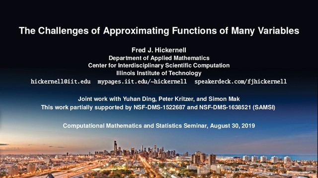 The Challenges of Approximating Functions of Many Variables
Fred J. Hickernell
Department of Applied Mathematics
Center for Interdisciplinary Scientiﬁc Computation
Illinois Institute of Technology
hickernell@iit.edu mypages.iit.edu/~hickernell speakerdeck.com/fjhickernell
Joint work with Yuhan Ding, Peter Kritzer, and Simon Mak
This work partially supported by NSF-DMS-1522687 and NSF-DMS-1638521 (SAMSI)
Computational Mathematics and Statistics Seminar, August 30, 2019

