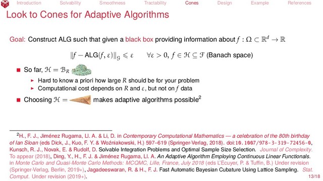 Introduction Solvability Smoothness Tractability Cones Design Example References
Look to Cones for Adaptive Algorithms
Goal: Construct ALG such that given a black box providing information about f : Ω ⊂ Rd → R
f − ALG(f, ε)
G
ε ∀ε > 0, f ∈ H ⊆ F (Banach space)
So far, H = BR
Hard to know a priori how large R should be for your problem
Computational cost depends on R and ε, but not on f data
Choosing H = makes adaptive algorithms possible2
2H., F. J., Jiménez Rugama, Ll. A. & Li, D. in Contemporary Computational Mathematics — a celebration of the 80th birthday
of Ian Sloan (eds Dick, J., Kuo, F. Y. & Woźniakowski, H.) 597–619 (Springer-Verlag, 2018). doi:10.1007/978-3-319-72456-0,
Kunsch, R. J., Novak, E. & Rudolf, D. Solvable Integration Problems and Optimal Sample Size Selection. Journal of Complexity.
To appear (2018), Ding, Y., H., F. J. & Jiménez Rugama, Ll. A. An Adaptive Algorithm Employing Continuous Linear Functionals.
in Monte Carlo and Quasi-Monte Carlo Methods: MCQMC, Lille, France, July 2018 (eds L’Ecuyer, P. & Tuﬃn, B.) Under revision
(Springer-Verlag, Berlin, 2019+), Jagadeeswaran, R. & H., F. J. Fast Automatic Bayesian Cubature Using Lattice Sampling. Stat.
Comput. Under revision (2019+). 13/18
