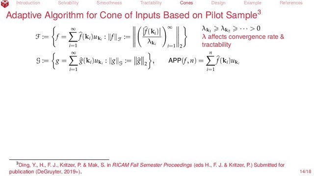 Introduction Solvability Smoothness Tractability Cones Design Example References
Adaptive Algorithm for Cone of Inputs Based on Pilot Sample3
F := f =
∞
i=1
f(ki
)uki
: f
F
:=
f(ki
)
λki
∞
i=1 2
λk1
λk2
· · · > 0
λ aﬀects convergence rate &
tractability
G := g =
∞
i=1
^
g(ki
)uki
: g
G
:= ^
g
2
, APP(f, n) =
n
i=1
f(ki
)uki
3Ding, Y., H., F. J., Kritzer, P. & Mak, S. in RICAM Fall Semester Proceedings (eds H., F. J. & Kritzer, P.) Submitted for
publication (DeGruyter, 2019+). 14/18
