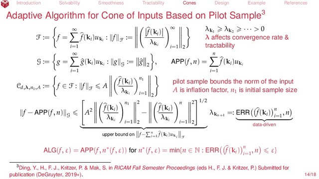 Introduction Solvability Smoothness Tractability Cones Design Example References
Adaptive Algorithm for Cone of Inputs Based on Pilot Sample3
F := f =
∞
i=1
f(ki
)uki
: f
F
:=
f(ki
)
λki
∞
i=1 2
λk1
λk2
· · · > 0
λ aﬀects convergence rate &
tractability
G := g =
∞
i=1
^
g(ki
)uki
: g
G
:= ^
g
2
, APP(f, n) =
n
i=1
f(ki
)uki
Cd,λ,n1,A
:= f ∈ F : f
F
A
f(ki
)
λki
n1
i=1 2
pilot sample bounds the norm of the input
A is inﬂation factor, n1
is initial sample size
f − APP(f, n)
G

A2
f(ki
)
λki
n1
i=1
2
2
−
f(ki
)
λki
n
i=1
2
2


1/2
upper bound on f− n
i=1
f(ki)uki F
λkn+1
=: ERR f(ki
) n
i=1
, n
data-driven
ALG(f, ε) = APP(f, n∗(f, ε)) for n∗(f, ε) = min{n ∈ N : ERR f(ki
) n
i=1
, n ε}
3Ding, Y., H., F. J., Kritzer, P. & Mak, S. in RICAM Fall Semester Proceedings (eds H., F. J. & Kritzer, P.) Submitted for
publication (DeGruyter, 2019+). 14/18
