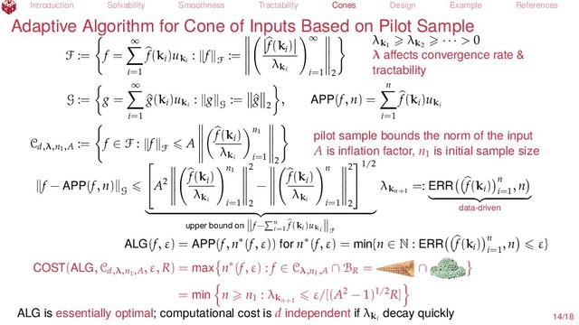 Introduction Solvability Smoothness Tractability Cones Design Example References
Adaptive Algorithm for Cone of Inputs Based on Pilot Sample
F := f =
∞
i=1
f(ki
)uki
: f
F
:=
f(ki
)
λki
∞
i=1 2
λk1
λk2
· · · > 0
λ aﬀects convergence rate &
tractability
G := g =
∞
i=1
^
g(ki
)uki
: g
G
:= ^
g
2
, APP(f, n) =
n
i=1
f(ki
)uki
Cd,λ,n1,A
:= f ∈ F : f
F
A
f(ki
)
λki
n1
i=1 2
pilot sample bounds the norm of the input
A is inﬂation factor, n1
is initial sample size
f − APP(f, n)
G

A2
f(ki
)
λki
n1
i=1
2
2
−
f(ki
)
λki
n
i=1
2
2


1/2
upper bound on f− n
i=1
f(ki)uki F
λkn+1
=: ERR f(ki
) n
i=1
, n
data-driven
ALG(f, ε) = APP(f, n∗(f, ε)) for n∗(f, ε) = min{n ∈ N : ERR f(ki
) n
i=1
, n ε}
COST(ALG, Cd,λ,n1,A
, ε, R) = max n∗(f, ε) : f ∈ Cλ,n1,A ∩ BR
= ∩
= min n n1
: λkn+1
ε/[(A2 − 1)1/2R]
ALG is essentially optimal; computational cost is d independent if λki
decay quickly 14/18
