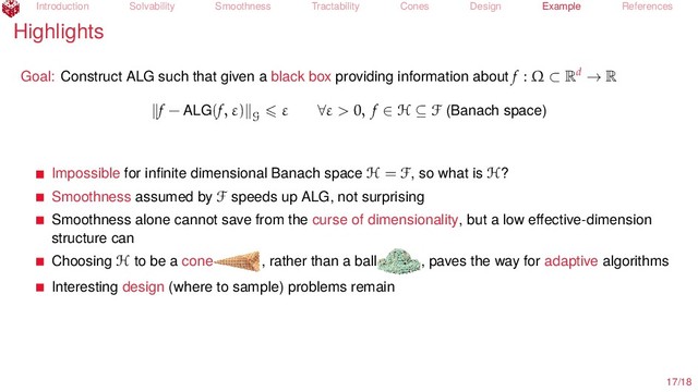 Introduction Solvability Smoothness Tractability Cones Design Example References
Highlights
Goal: Construct ALG such that given a black box providing information about f : Ω ⊂ Rd → R
f − ALG(f, ε)
G
ε ∀ε > 0, f ∈ H ⊆ F (Banach space)
Impossible for inﬁnite dimensional Banach space H = F, so what is H?
Smoothness assumed by F speeds up ALG, not surprising
Smoothness alone cannot save from the curse of dimensionality, but a low eﬀective-dimension
structure can
Choosing H to be a cone , rather than a ball , paves the way for adaptive algorithms
Interesting design (where to sample) problems remain
17/18
