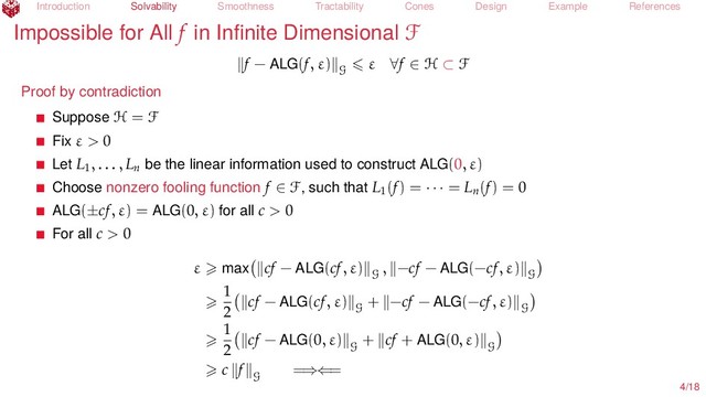 Introduction Solvability Smoothness Tractability Cones Design Example References
Impossible for All f in Inﬁnite Dimensional F
f − ALG(f, ε)
G
ε ∀f ∈ H ⊂ F
Proof by contradiction
Suppose H = F
Fix ε > 0
Let L1
, . . . , Ln
be the linear information used to construct ALG(0, ε)
Choose nonzero fooling function f ∈ F, such that L1
(f) = · · · = Ln
(f) = 0
ALG(±cf, ε) = ALG(0, ε) for all c > 0
For all c > 0
ε max cf − ALG(cf, ε)
G
, −cf − ALG(−cf, ε)
G
1
2
cf − ALG(cf, ε)
G
+ −cf − ALG(−cf, ε)
G
1
2
cf − ALG(0, ε)
G
+ cf + ALG(0, ε)
G
c f
G
=⇒⇐=
4/18
