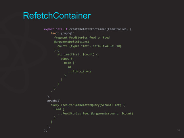 RefetchContainer
export default createRefetchContainer(FeedStories, {
feed: graphql`
fragment FeedStories_feed on Feed
@argumentDefinitions(
count: {type: "Int", defaultValue: 10}
) {
stories(first: $count) {
edges {
node {
id
...Story_story
}
}
}
}
`
},
graphql`
query FeedStoriesRefetchQuery($count: Int) {
feed {
...FeedStories_feed @arguments(count: $count)
}
}
`,
); 16
