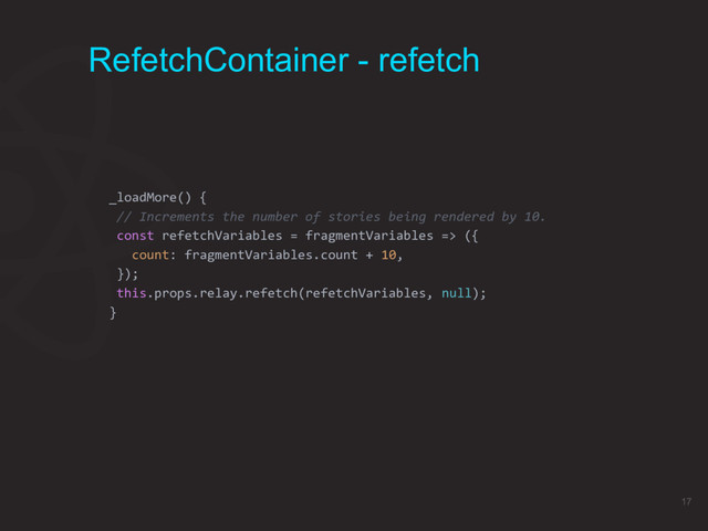 RefetchContainer - refetch
_loadMore() {
// Increments the number of stories being rendered by 10.
const refetchVariables = fragmentVariables => ({
count: fragmentVariables.count + 10,
});
this.props.relay.refetch(refetchVariables, null);
}
17
