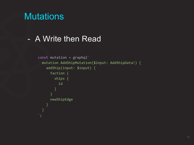Mutations
- A Write then Read
const mutation = graphql`
mutation AddShipMutation($input: AddShipData!) {
addShip(input: $input) {
faction {
ships {
id
}
}
newShipEdge
}
}
`;
18
