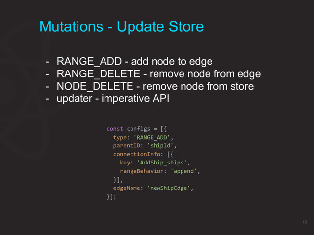 Mutations - Update Store
const configs = [{
type: 'RANGE_ADD',
parentID: 'shipId',
connectionInfo: [{
key: 'AddShip_ships',
rangeBehavior: 'append',
}],
edgeName: 'newShipEdge',
}];
- RANGE_ADD - add node to edge
- RANGE_DELETE - remove node from edge
- NODE_DELETE - remove node from store
- updater - imperative API
19
