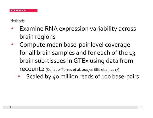 EXPRESSION
3
Methods
• Examine RNA expression variability across
brain regions
• Compute mean base-pair level coverage
for all brain samples and for each of the 13
brain sub-tissues in GTEx using data from
recount2 (Collado-Torres et al. 2017a, Ellis et al. 2017)
• Scaled by 40 million reads of 100 base-pairs
