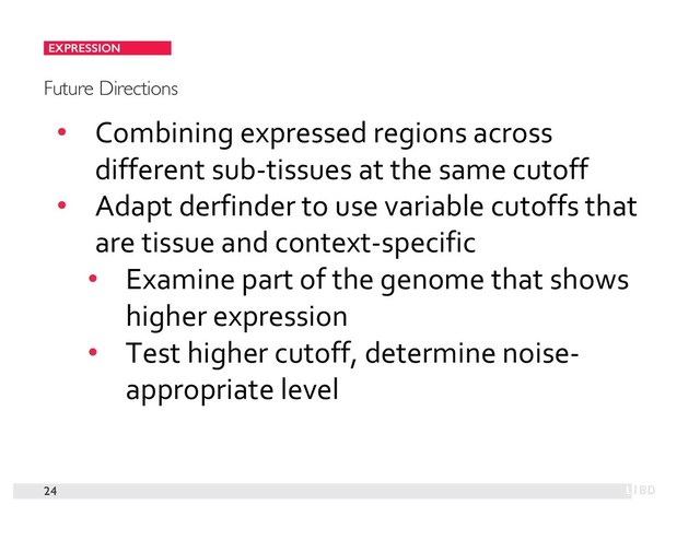 24
Future Directions
• Combining expressed regions across
different sub-tissues at the same cutoff
• Adapt derfinder to use variable cutoffs that
are tissue and context-specific
• Examine part of the genome that shows
higher expression
• Test higher cutoff, determine noise-
appropriate level
EXPRESSION
