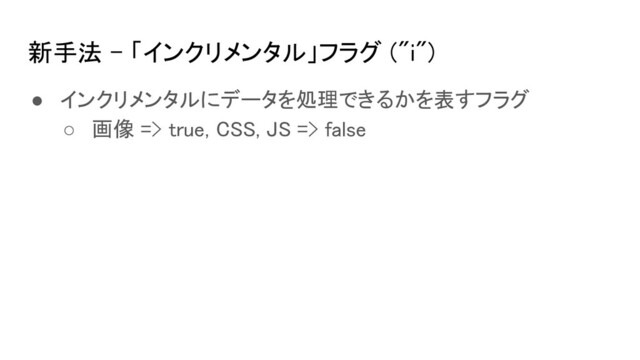 新手法 - 「インクリメンタル」フラグ ("i") 
● インクリメンタルにデータを処理できるかを表すフラグ 
○ 画像 => true, CSS, JS => false 
