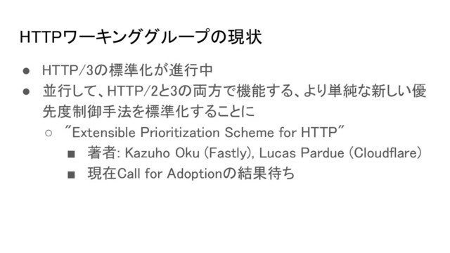 HTTPワーキンググループの現状 
● HTTP/3の標準化が進行中 
● 並行して、HTTP/2と3の両方で機能する、より単純な新しい優
先度制御手法を標準化することに 
○ "Extensible Prioritization Scheme for HTTP" 
■ 著者: Kazuho Oku (Fastly), Lucas Pardue (Cloudflare) 
■ 現在Call for Adoptionの結果待ち 
 
