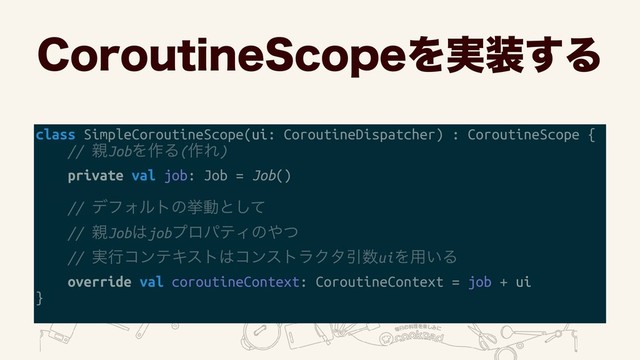 $PSPVUJOF4DPQFΛ࣮૷͢Δ
class SimpleCoroutineScope(ui: CoroutineDispatcher) : CoroutineScope {
// ਌JobΛ࡞Δ(࡞Ε)
private val job: Job = Job()
// σϑΥϧτͷڍಈͱͯ͠ 
// ਌Job͸jobϓϩύςΟͷ΍ͭ 
// ࣮ߦίϯςΩετ͸ίϯετϥΫλҾ਺uiΛ༻͍Δ
override val coroutineContext: CoroutineContext = job + ui
}
