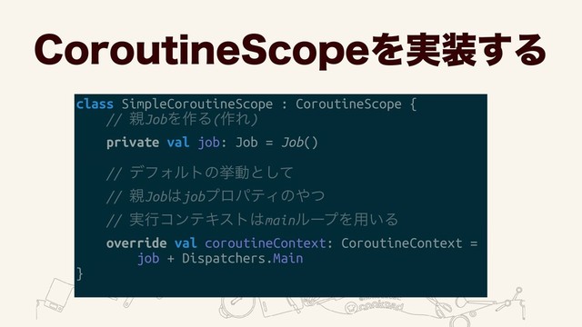 $PSPVUJOF4DPQFΛ࣮૷͢Δ
class SimpleCoroutineScope : CoroutineScope {
// ਌JobΛ࡞Δ(࡞Ε)
private val job: Job = Job()
// σϑΥϧτͷڍಈͱͯ͠ 
// ਌Job͸jobϓϩύςΟͷ΍ͭ 
// ࣮ߦίϯςΩετ͸mainϧʔϓΛ༻͍Δ
override val coroutineContext: CoroutineContext =
job + Dispatchers.Main
}
