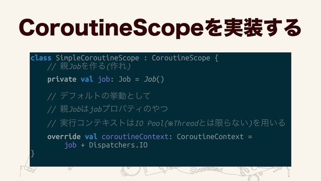 $PSPVUJOF4DPQFΛ࣮૷͢Δ
class SimpleCoroutineScope : CoroutineScope {
// ਌JobΛ࡞Δ(࡞Ε)
private val job: Job = Job()
// σϑΥϧτͷڍಈͱͯ͠ 
// ਌Job͸jobϓϩύςΟͷ΍ͭ 
// ࣮ߦίϯςΩετ͸IO Pool(※Threadͱ͸ݶΒͳ͍)Λ༻͍Δ
override val coroutineContext: CoroutineContext =
job + Dispatchers.IO
}
