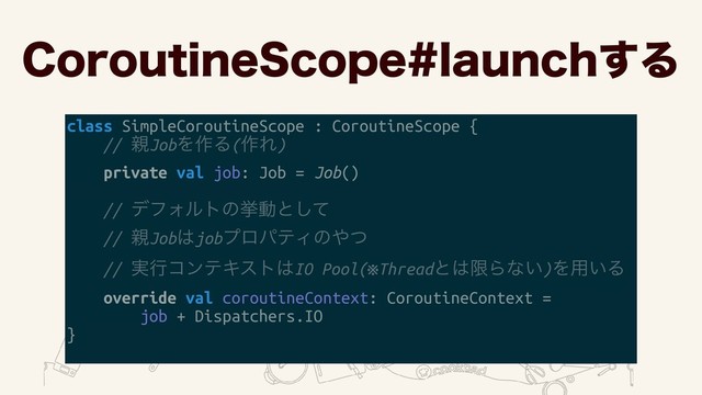 $PSPVUJOF4DPQFMBVODI͢Δ
class SimpleCoroutineScope : CoroutineScope {
// ਌JobΛ࡞Δ(࡞Ε)
private val job: Job = Job()
// σϑΥϧτͷڍಈͱͯ͠ 
// ਌Job͸jobϓϩύςΟͷ΍ͭ 
// ࣮ߦίϯςΩετ͸IO Pool(※Threadͱ͸ݶΒͳ͍)Λ༻͍Δ
override val coroutineContext: CoroutineContext =
job + Dispatchers.IO
}
