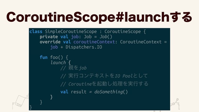 $PSPVUJOF4DPQFMBVODI͢Δ
class SimpleCoroutineScope : CoroutineScope {
private val job: Job = Job()
override val coroutineContext: CoroutineContext =
job + Dispatchers.IO
fun foo() {
launch {
// ਌Λjob
// ࣮ߦίϯςΩετΛIO Poolͱͯ͠
// CoroutineΛىಈ͠ॲཧΛ࣮ߦ͢Δ
val result = doSomething()
}
}
}
