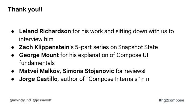 ● Leland Richardson for his work and sitting down with us to
interview him
● Zach Klippenstein's 5-part series on Snapshot State
● George Mount for his explanation of Compose UI
fundamentals
● Matvei Malkov, Simona Stojanovic for reviews!
● Jorge Castillo, author of "Compose Internals" n n
#hg2compose
@mvndy_hd @jossiwolf
Thank you!!
