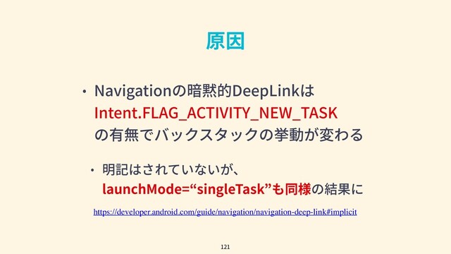 • Navigationの暗黙的DeepLinkは
Intent.FLAG_ACTIVITY_NEW_TASK
の有無でバックスタックの挙動が変わる
• 明記はされていないが、
launchMode=“singleTask”も同様の結果に
121
原因
https://developer.android.com/guide/navigation/navigation-deep-link#implicit
