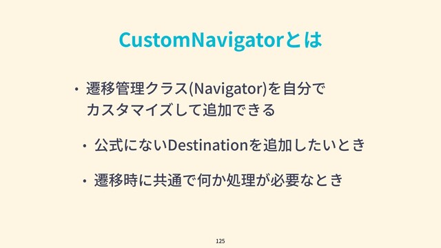 CustomNavigatorとは
• 遷移管理クラス(Navigator)を⾃分で
カスタマイズして追加できる
• 公式にないDestinationを追加したいとき
• 遷移時に共通で何か処理が必要なとき
125
