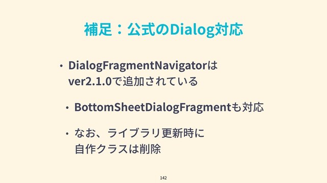 補⾜：公式のDialog対応
• DialogFragmentNavigatorは
ver2.1.0で追加されている
• BottomSheetDialogFragmentも対応
• なお、ライブラリ更新時に
⾃作クラスは削除
142
