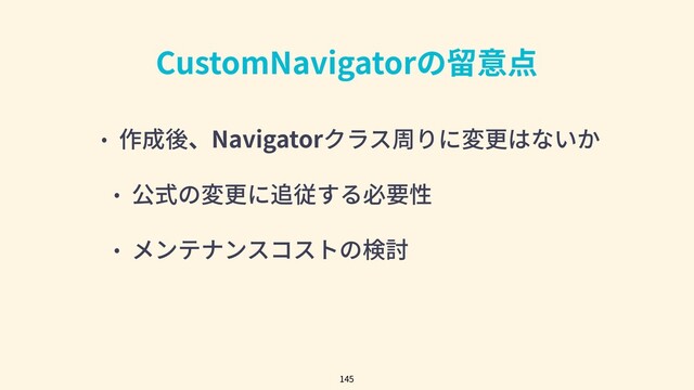 CustomNavigatorの留意点
• 作成後、Navigatorクラス周りに変更はないか
• 公式の変更に追従する必要性
• メンテナンスコストの検討
145
