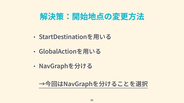 解決策：開始地点の変更⽅法
• StartDestinationを⽤いる
• GlobalActionを⽤いる
• NavGraphを分ける
→今回はNavGraphを分けることを選択
62
