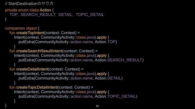 // StartDestinationͷ΍Γํ
private enum class Action {
TOP, SEARCH_RESULT, DETAIL, TOPIC_DETAIL
}
companion object {
fun createTopIntent(context: Context) =
Intent(context, CommunityActivity::class.java).apply {
putExtra(CommunityActivity::action.name, Action.TOP)
}
fun createSearchResultIntent(context: Context) =
Intent(context, CommunityActivity::class.java).apply {
putExtra(CommunityActivity::action.name, Action.SEARCH_RESULT)
}
fun createDetailIntent(context: Context) =
Intent(context, CommunityActivity::class.java).apply {
putExtra(CommunityActivity::action.name, Action.DETAIL)
}
fun createTopicDetailIntent(context: Context) =
Intent(context, CommunityActivity::class.java).apply {
putExtra(CommunityActivity::action.name, Action.TOPIC_DETAIL)
}
} 64
