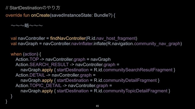65
// StartDestinationͷ΍Γํ
override fun onCreate(savedInstanceState: Bundle?) {
ʙʙʙུʙʙʙ
val navController = findNavController(R.id.nav_host_fragment)
val navGraph = navController.navInflater.inflate(R.navigation.community_nav_graph)
when (action) {
Action.TOP -> navController.graph = navGraph
Action.SEARCH_RESULT -> navController.graph =
navGraph.apply { startDestination = R.id.communitySearchResultFragment }
Action.DETAIL -> navController.graph =
navGraph.apply { startDestination = R.id.communityDetailFragment }
Action.TOPIC_DETAIL -> navController.graph =
navGraph.apply { startDestination = R.id.communityTopicDetailFragment }
}
}
