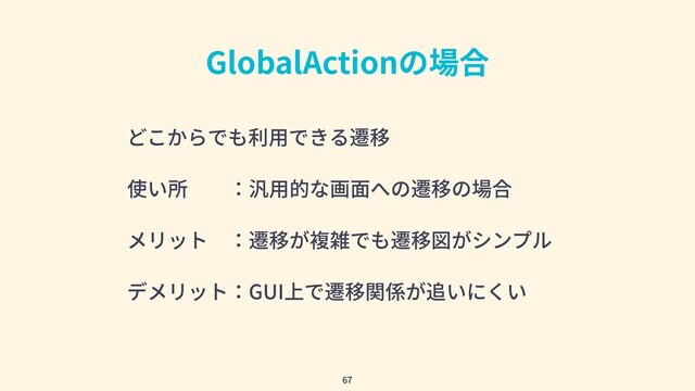 GlobalActionの場合
67
どこからでも利⽤できる遷移
使い所  ：汎⽤的な画⾯への遷移の場合
メリット ：遷移が複雑でも遷移図がシンプル
デメリット：GUI上で遷移関係が追いにくい
