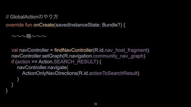 72
// GlobalActionͷ΍Γํ
override fun onCreate(savedInstanceState: Bundle?) {
ʙʙʙུʙʙʙ
val navController = findNavController(R.id.nav_host_fragment)
navController.setGraph(R.navigation.community_nav_graph)
if (action == Action.SEARCH_RESULT) {
navController.navigate(
ActionOnlyNavDirections(R.id.actionToSearchResult)
)
}
}
