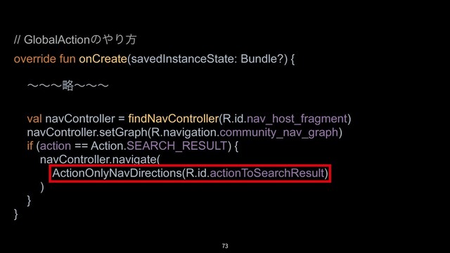 73
// GlobalActionͷ΍Γํ
override fun onCreate(savedInstanceState: Bundle?) {
ʙʙʙུʙʙʙ
val navController = findNavController(R.id.nav_host_fragment)
navController.setGraph(R.navigation.community_nav_graph)
if (action == Action.SEARCH_RESULT) {
navController.navigate(
ActionOnlyNavDirections(R.id.actionToSearchResult)
)
}
}
