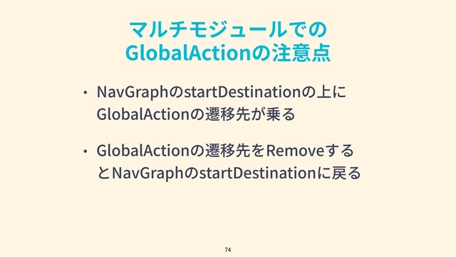 マルチモジュールでの
GlobalActionの注意点
74
• NavGraphのstartDestinationの上に
GlobalActionの遷移先が乗る
• GlobalActionの遷移先をRemoveする
とNavGraphのstartDestinationに戻る
