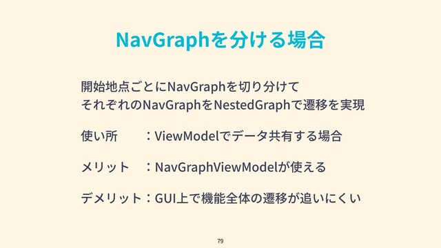NavGraphを分ける場合
79
開始地点ごとにNavGraphを切り分けて
それぞれのNavGraphをNestedGraphで遷移を実現
使い所  ：ViewModelでデータ共有する場合
メリット ：NavGraphViewModelが使える
デメリット：GUI上で機能全体の遷移が追いにくい
