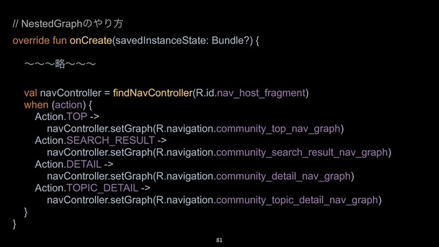 81
// NestedGraphͷ΍Γํ
override fun onCreate(savedInstanceState: Bundle?) {
ʙʙʙུʙʙʙ
val navController = findNavController(R.id.nav_host_fragment)
when (action) {
Action.TOP ->
navController.setGraph(R.navigation.community_top_nav_graph)
Action.SEARCH_RESULT ->
navController.setGraph(R.navigation.community_search_result_nav_graph)
Action.DETAIL ->
navController.setGraph(R.navigation.community_detail_nav_graph)
Action.TOPIC_DETAIL ->
navController.setGraph(R.navigation.community_topic_detail_nav_graph)
}
}
