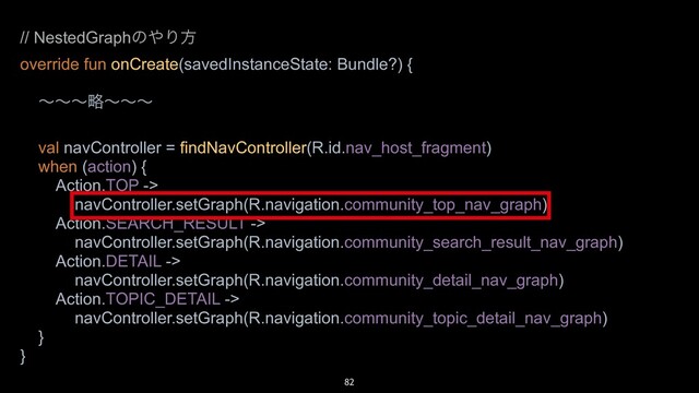 82
// NestedGraphͷ΍Γํ
override fun onCreate(savedInstanceState: Bundle?) {
ʙʙʙུʙʙʙ
val navController = findNavController(R.id.nav_host_fragment)
when (action) {
Action.TOP ->
navController.setGraph(R.navigation.community_top_nav_graph)
Action.SEARCH_RESULT ->
navController.setGraph(R.navigation.community_search_result_nav_graph)
Action.DETAIL ->
navController.setGraph(R.navigation.community_detail_nav_graph)
Action.TOPIC_DETAIL ->
navController.setGraph(R.navigation.community_topic_detail_nav_graph)
}
}
