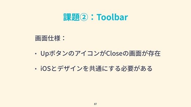 課題②：Toolbar
画⾯仕様：
• UpボタンのアイコンがCloseの画⾯が存在
• iOSとデザインを共通にする必要がある
87
