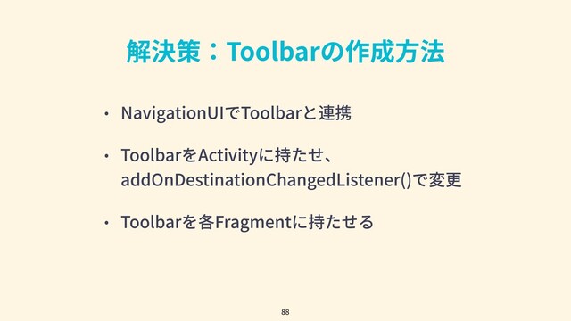 解決策：Toolbarの作成⽅法
• NavigationUIでToolbarと連携
• ToolbarをActivityに持たせ、
addOnDestinationChangedListener()で変更
• Toolbarを各Fragmentに持たせる
88
