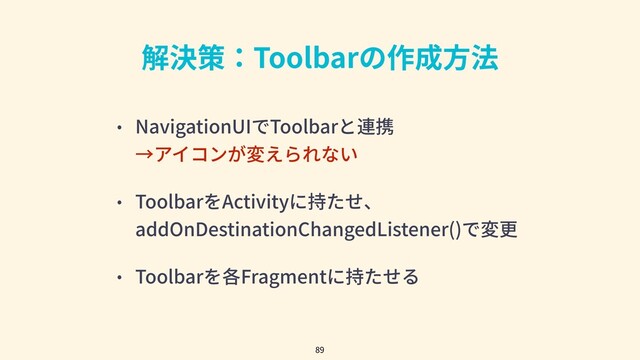 解決策：Toolbarの作成⽅法
• NavigationUIでToolbarと連携
→アイコンが変えられない
• ToolbarをActivityに持たせ、
addOnDestinationChangedListener()で変更
• Toolbarを各Fragmentに持たせる
89
